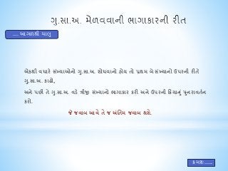 એકથી વધારે સંખ્યાઓનો ગુ.સા.અ. શોધવાનો હોય તો પ્રથમ બેસંખ્યાનો ઉપરની રીતે 
ગ.ુસા.અ. કાઢો, 
અને પછી તે ગ.ુસા.અ. વડે ત્રીજી સખ્ંયાનો ભાગાકાર કરી અને ઉપરની ક્રિયાન ંુપનુરાવતતન 
કરો. 
જે જવાબ આવે તે જ અંતતમ જવાબ થશે. 
.... આગળથી ચાલુ 
ક્રમશઃ...... 
 