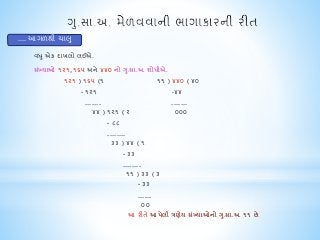 વધ ુએક દાખલો લઈએ. 
સંખ્યાઓ ૧૨૧,૧૬૫ અને ૪૪૦ નો ગુ.સા.અ. શોધીએ. 
૧૨૧ ) ૧૬૫ (૧ ૧૧ ) ૪૪૦ ( ૪૦ 
- ૧૨૧ -૪૪ 
....... ....... 
૪૪ ) ૧૨૧ ( ૨ ૦૦૦ 
- ૮૮ 
........ 
૩૩ ) ૪૪ ( ૧ 
- ૩૩ 
........ 
૧૧ ) ૩૩ ( ૩ 
- ૩૩ 
...... 
૦૦ 
આ રીતે આપેલી ત્રણેય સંખ્યાઓનો ગુ.સા.અ. ૧૧ છે. 
.... આગળથી ચાલુ 
 