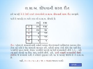 હવે આપણે બે કે તેથી વધારે સખ્ંયાઓનો લ.સા.અ. શોધવાની સરળ રીત સમજીએ. 
ધારો કે આપણે ૩૫ અને ૨૨૦ નો લ.સા.અ. શોધવો છે. 
૩૫ ૨૨૦ 
૨ ૩૫ ૧૧૦ 
૨ ૩૫ ૫૫ 
૫ ૭ ૧૧ 
૭ ૧ ૧૧ 
૧૧ ૧ ૧ 
રીત- પહલેા,ંબે સખ્ંયાઓમાથંી બન્નેનો અથવા એક સખ્ંયાનો અનવભાજ્ય અવયવ હોય 
તેના વડે બન્ને કે એક સખ્ંયાનો ભાગકાર કરી, મળેલી સખ્ંયા તેની નીચે એક પછી એક 
પગથીએ મકુતા જાઓ. છેલ્લા પગથીએ આપણે આપેલી સખ્ંયાઓની નીચે૧,૧,...મળે 
તયાંસધુી આપણે આ ક્રક્રયા ચાલ ુરાખીએ છીએ. હવ,ે ડાબી બાજુની અવયવોની ઊભી 
લીટીમા ંજે સખ્ંયાઓ મળી તે બધીનો ગણુાકાર કરો. આ જ આપણે જોઈએ છે તે લ.સા.અ. 
છે. 
અહીં, ૨ * ૨ * ૫ * ૭ * ૧૧ = ૧૫૪૦ જવાબ મળ્યો 
ક્રમશઃ...... 
 