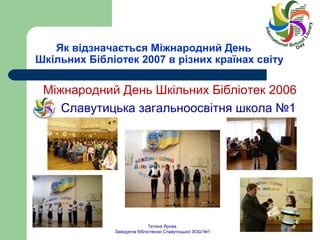 Як відзначається Міжнародний День 
Шкільних Бібліотек 2007 в різних країнах світу 
Міжнародний День Шкільних Бібліотек 2006 
Славутицька загальноосвітня школа №1 
Тетяна Ярова 
Завідуюча бібліотекою Славутицької ЗОШ №1 
 