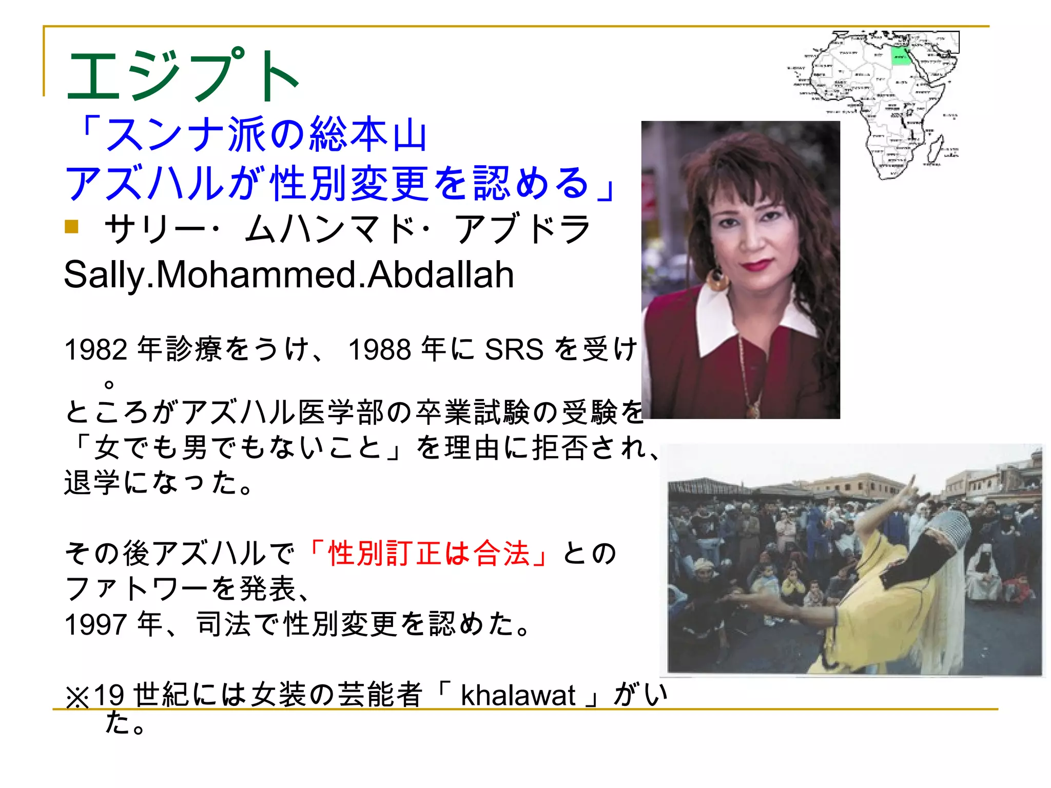 エジプト 
「スンナ派の総本山 
アズハルが性別変更を認める」 
 サリー・ムハンマド・アブドラ 
Sally.Mohammed.Abdallah 
1982年診療をうけ、1988年にSRSを受けた 
。 
ところがアズハル医学部の卒業試験の受験を 
「女でも男でもないこと」を理由に拒否され、 
退学になった。 
その後アズハルで「性別訂正は合法」との 
ファトワーを発表、 
1997年、司法で性別変更を認めた。 
※19世紀には女装の芸能者「khalawat」がい 
た。 
 