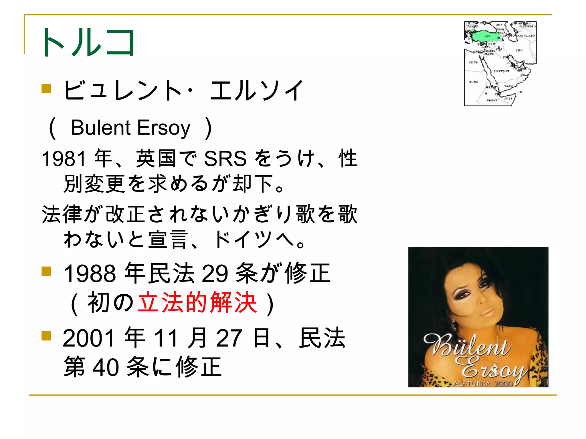 トルコ 
 ビュレント・エルソイ 
（Bulent Ersoy） 
1981年、英国でSRSをうけ、性 
別変更を求めるが却下。 
法律が改正されないかぎり歌を歌 
わないと宣言、ドイツへ。 
 1988年民法29条が修正 
（初の立法的解決） 
 2001年11月27日、民法 
第40条に修正 
 