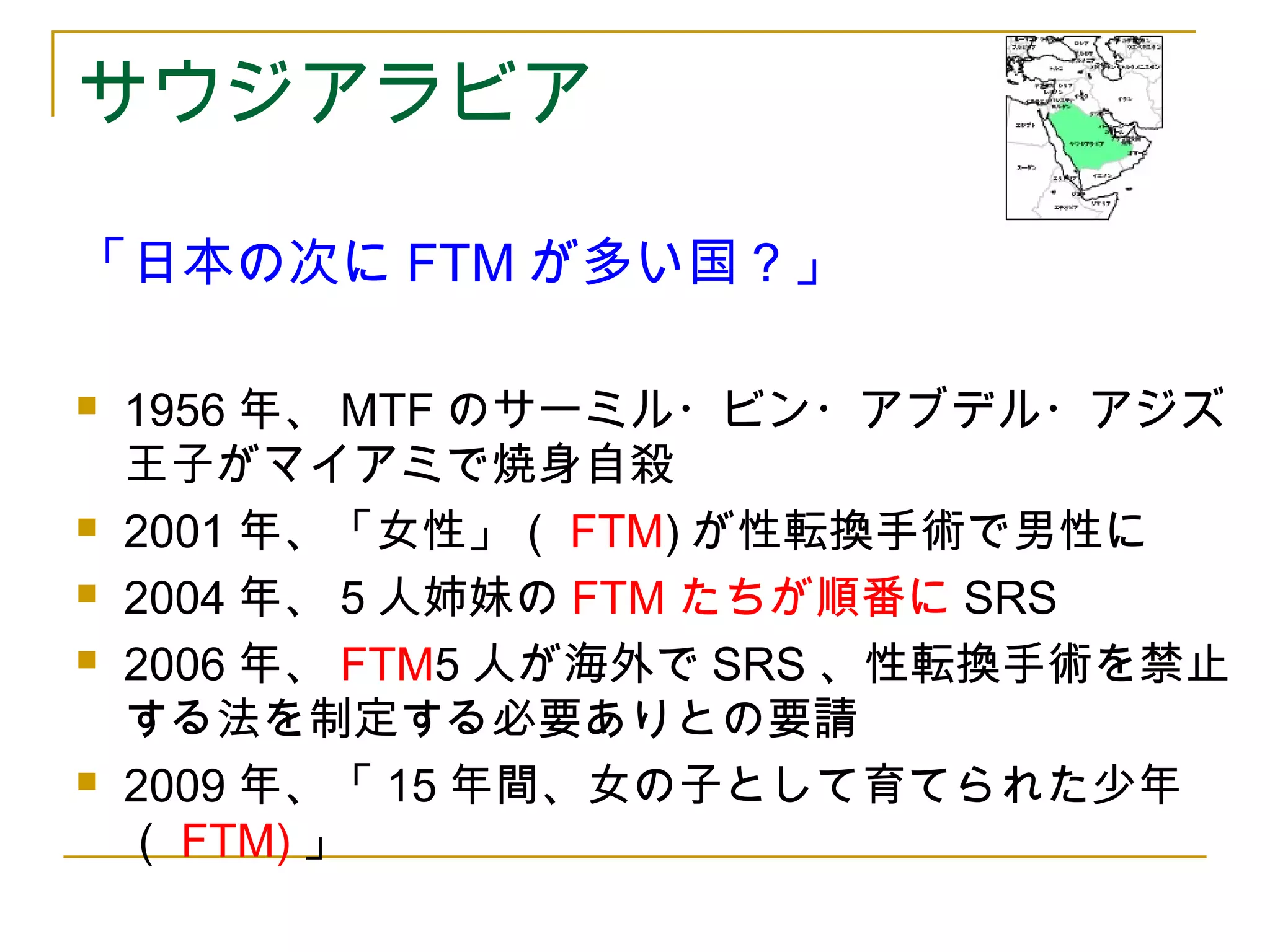 サウジアラビア 
「日本の次にFTMが多い国？」 
 1956年、MTFのサーミル・ビン・アブデル・アジズ 
王子がマイアミで焼身自殺 
 2001年、「女性」（FTM)が性転換手術で男性に 
 2004年、5人姉妹のFTMたちが順番にSRS 
 2006年、FTM5人が海外でSRS、性転換手術を禁止 
する法を制定する必要ありとの要請 
 2009年、「15年間、女の子として育てられた少年 
（FTM)」 
 