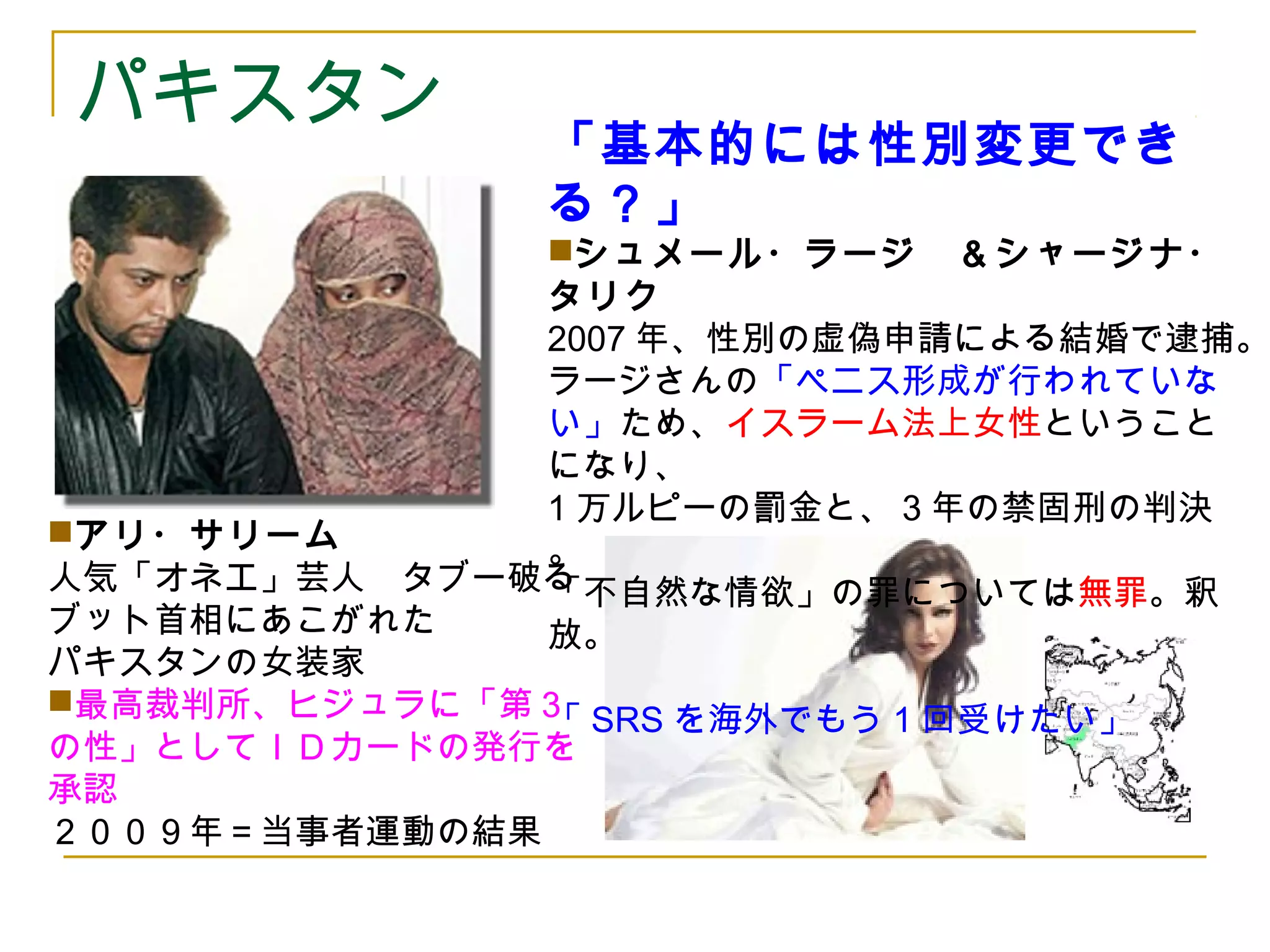 パキスタン「基本的には性別変更でき 
る？」 
シュメール・ラージ　＆シャージナ・ 
タリク 
2007年、性別の虚偽申請による結婚で逮捕。 
ラージさんの「ペニス形成が行われていな 
い」ため、イスラーム法上女性ということ 
になり、 
1万ルピーの罰金と、3年の禁固刑の判決 
。 
「不自然な情欲」の罪については無罪。釈 
放。 
「SRSを海外でもう1回受けたい」 
アリ・サリーム 
人気「オネエ」芸人　タブー破る 
ブット首相にあこがれた 
パキスタンの女装家 
最高裁判所、ヒジュラに「第３ 
の性」としてＩＤカードの発行を 
承認 
２００９年＝当事者運動の結果 
 