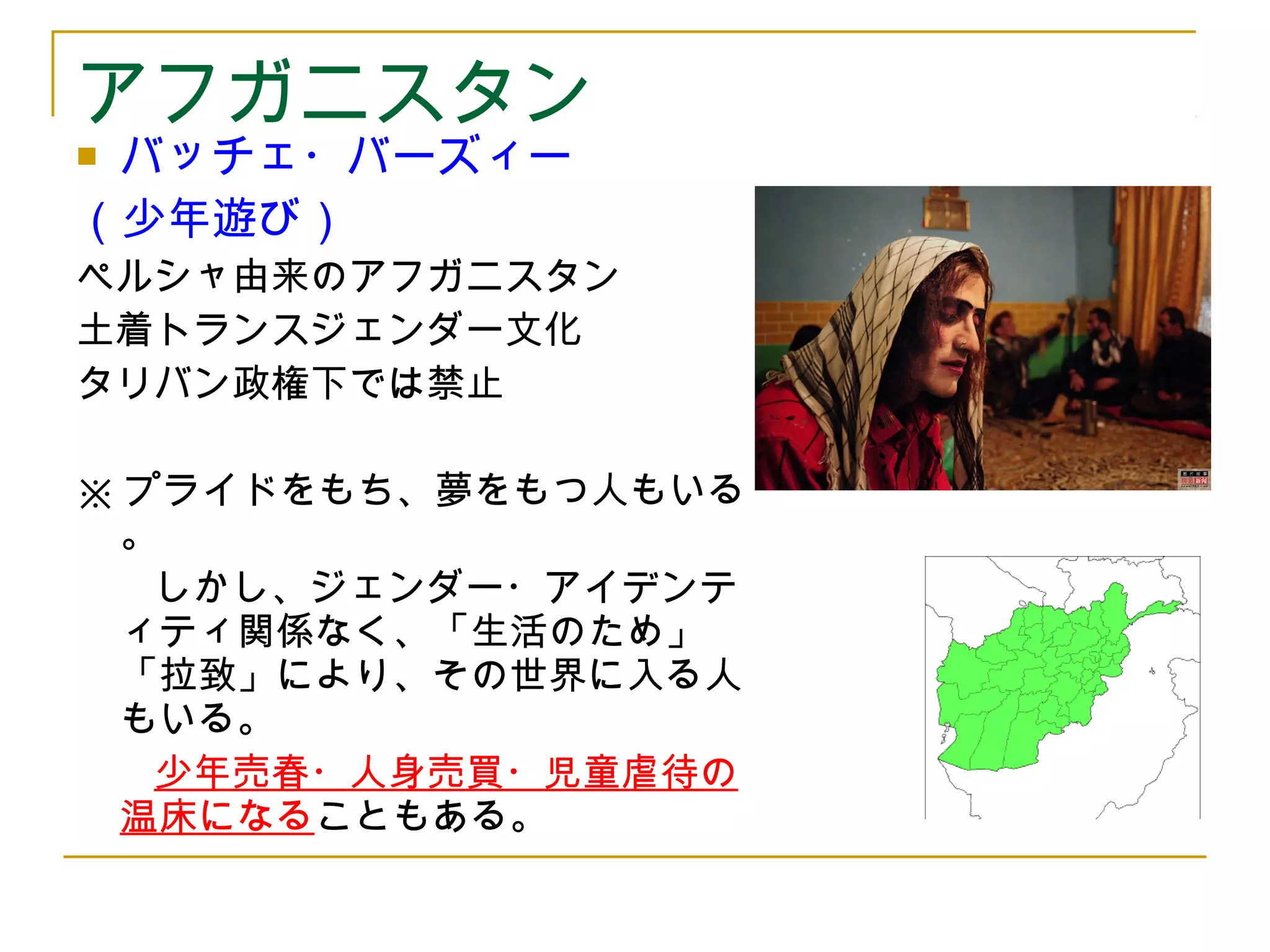 アフガニスタン 
 バッチェ・バーズィー 
（少年遊び） 
ペルシャ由来のアフガニスタン 
土着トランスジェンダー文化 
タリバン政権下では禁止 
※プライドをもち、夢をもつ人もいる 
。 
　　しかし、ジェンダー・アイデンテ 
ィティ関係なく、「生活のため」 
「拉致」により、その世界に入る人 
もいる。 
　　少年売春・人身売買・児童虐待の 
温床になることもある。 
 
