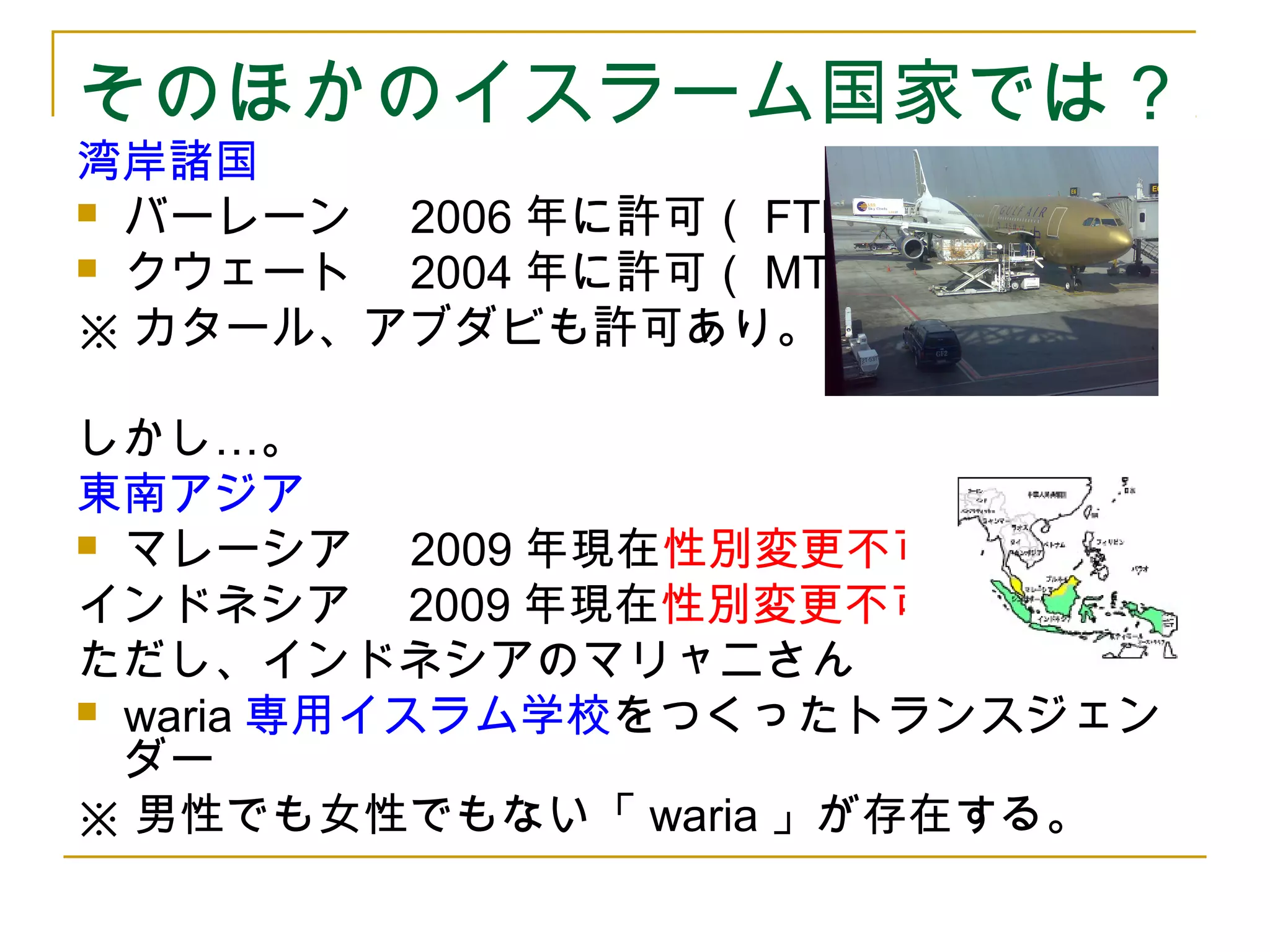 そのほかのイスラーム国家では？ 
湾岸諸国 
 バーレーン　2006年に許可（FTM） 
 クウェート　2004年に許可（MTF） 
※カタール、アブダビも許可あり。 
しかし…。 
東南アジア 
 マレーシア　2009年現在性別変更不可 
インドネシア　2009年現在性別変更不可 
ただし、インドネシアのマリャニさん 
 waria専用イスラム学校をつくったトランスジェン 
ダー 
※男性でも女性でもない「waria」が存在する。 
 