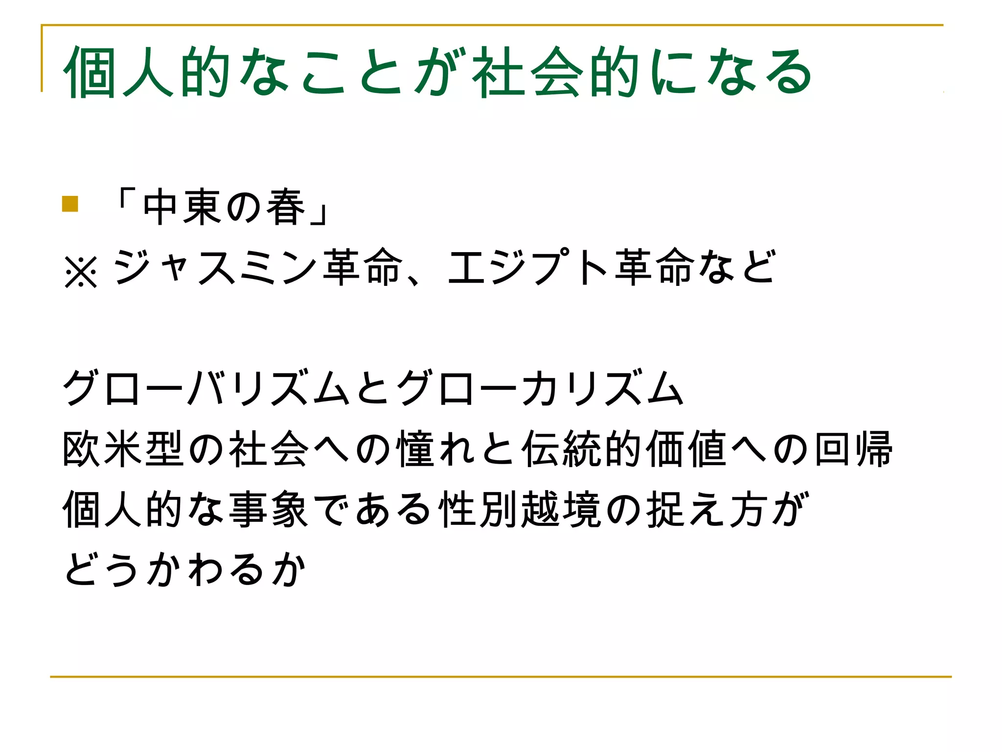 個人的なことが社会的になる 
 「中東の春」 
※ジャスミン革命、エジプト革命など 
グローバリズムとグローカリズム 
欧米型の社会への憧れと伝統的価値への回帰 
個人的な事象である性別越境の捉え方が 
どうかわるか 
