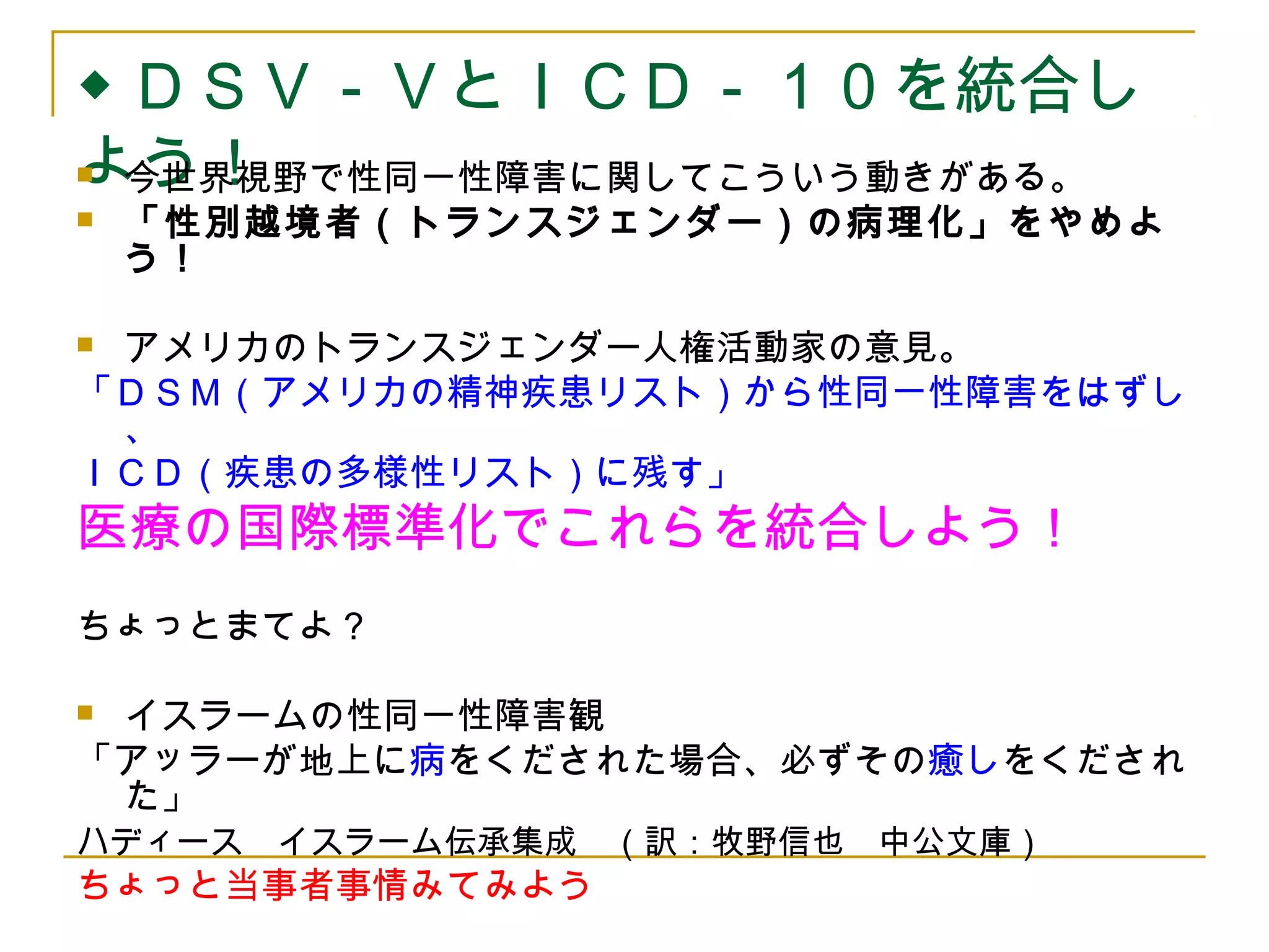 ◆ＤＳＶ－ＶとＩＣＤ－１０を統合し 
よう！  今世界視野で性同一性障害に関してこういう動きがある。 
 「性別越境者（トランスジェンダー）の病理化」をやめよ 
う！ 
 アメリカのトランスジェンダー人権活動家の意見。 
「ＤＳＭ（アメリカの精神疾患リスト）から性同一性障害をはずし 
、 
ＩＣＤ（疾患の多様性リスト）に残す」 
医療の国際標準化でこれらを統合しよう！ 
ちょっとまてよ？ 
 イスラームの性同一性障害観 
「アッラーが地上に病をくだされた場合、必ずその癒しをくだされ 
た」 
ハディース　イスラーム伝承集成　（訳：牧野信也　中公文庫） 
ちょっと当事者事情みてみよう 
 