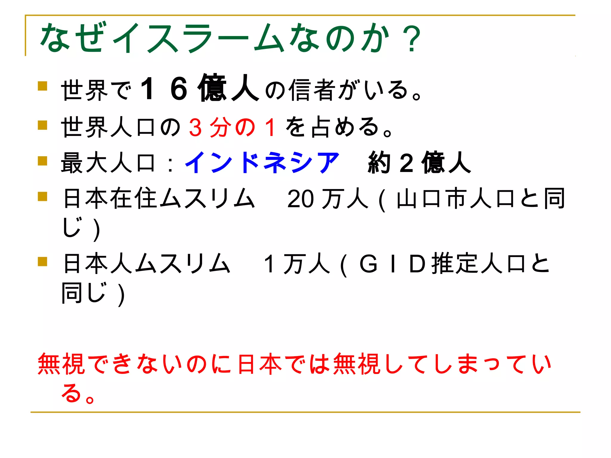 なぜイスラームなのか？ 
 世界で1６億人の信者がいる。 
 世界人口の3分の1を占める。 
 最大人口：インドネシア　約２億人 
 日本在住ムスリム　20万人（山口市人口と同 
じ） 
 日本人ムスリム　1万人（ＧＩＤ推定人口と 
同じ） 
無視できないのに日本では無視してしまってい 
る。 
 