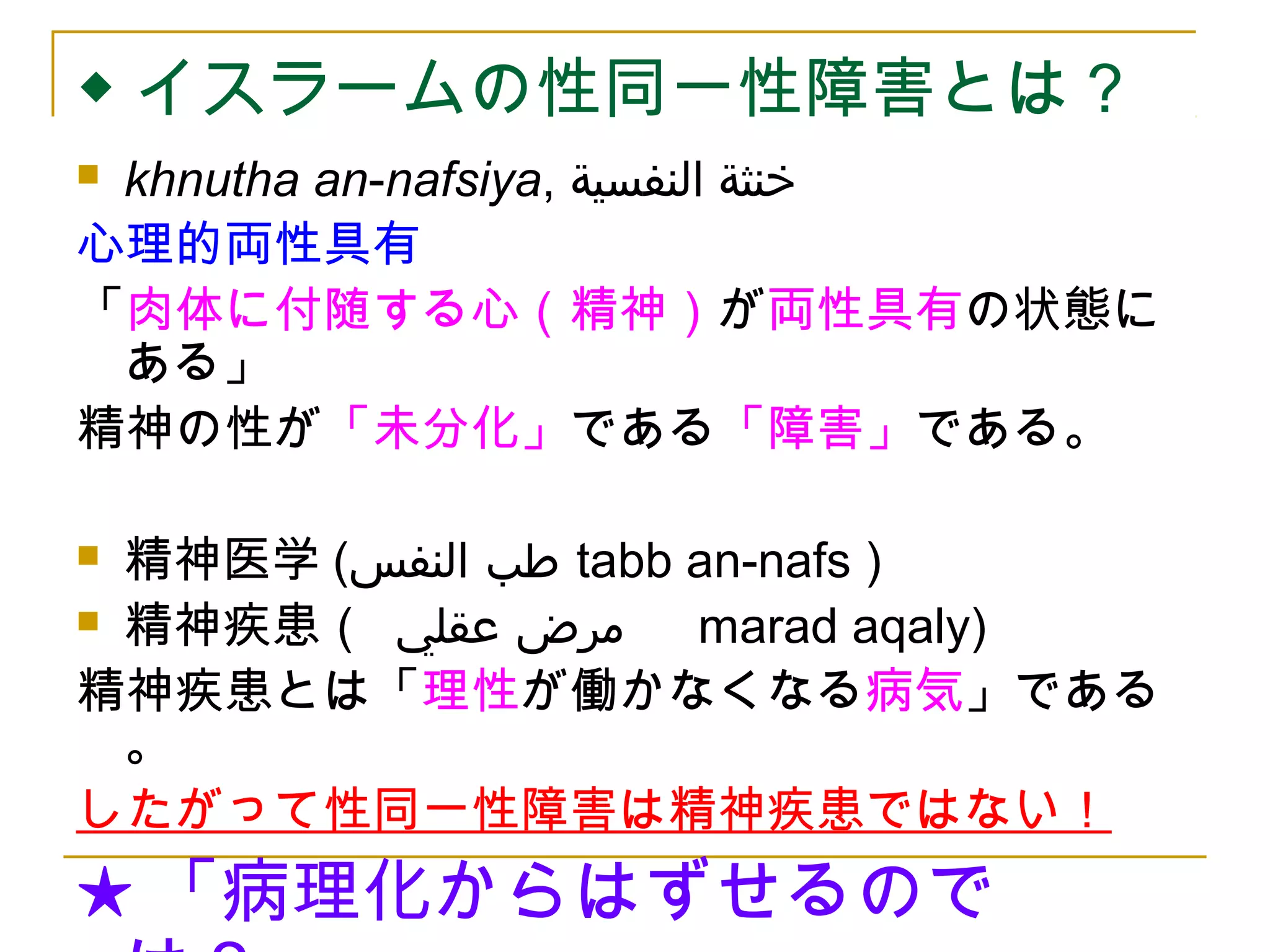 ◆イスラームの性同一性障害とは？ 
 khnutha an-nafsiya, خنثة النفسية 
心理的両性具有 
「肉体に付随する心（精神）が両性具有の状態に 
ある」 
精神の性が「未分化」である「障害」である。 
 精神医学( طب النفس tabb an-nafs ) 
 精神疾患（ مرض عقلي 　marad aqaly) 
精神疾患とは「理性が働かなくなる病気」である 
。 
したがって性同一性障害は精神疾患ではない！ 
★「病理化からはずせるので 
は？」 
 