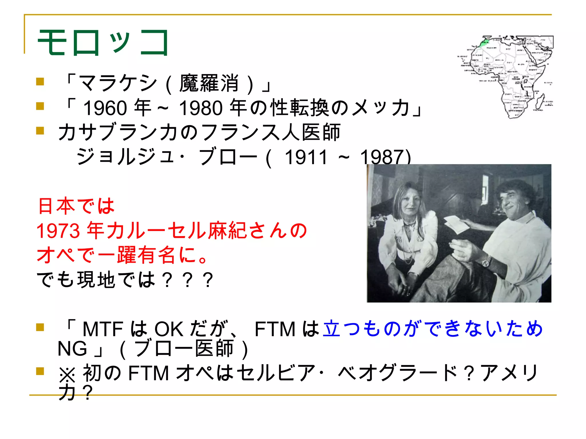 モロッコ 
 「マラケシ（魔羅消）」 
 「1960年～1980年の性転換のメッカ」 
 カサブランカのフランス人医師 
　　ジョルジュ・ブロー（1911～1987) 
日本では 
1973年カルーセル麻紀さんの 
オペで一躍有名に。 
でも現地では？？？ 
 「MTFはOKだが、FTMは立つものができないため 
NG」（ブロー医師） 
 ※初のFTMオペはセルビア・ベオグラード？アメリ 
カ？ 
 