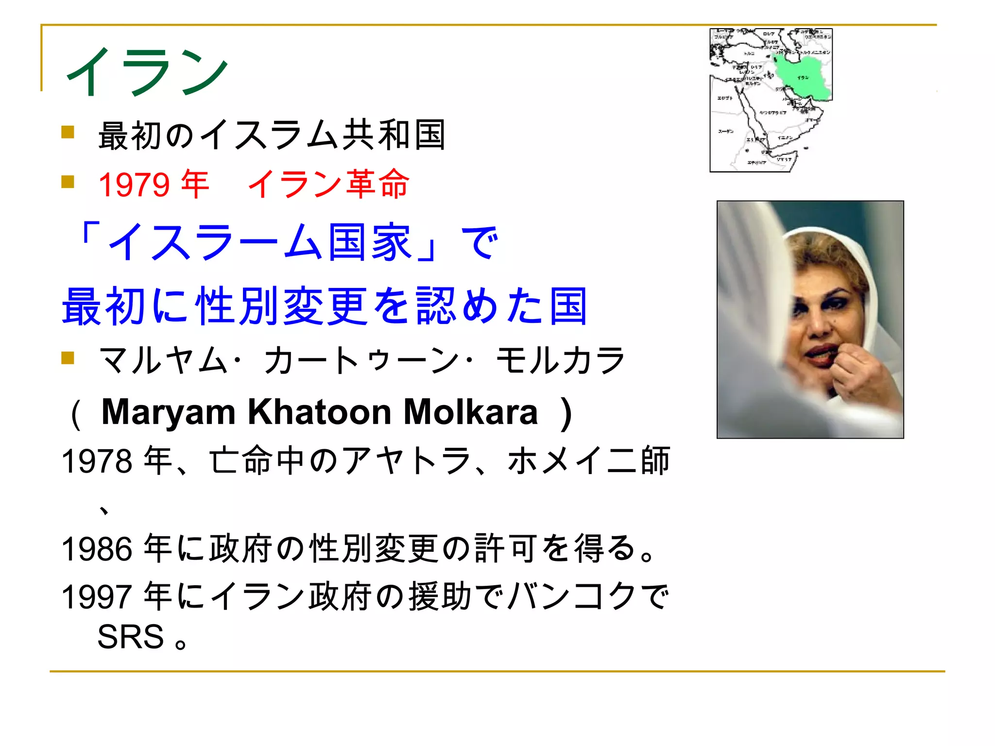 イラン 
 最初のイスラム共和国 
 1979年　イラン革命 
「イスラーム国家」で 
最初に性別変更を認めた国 
 マルヤム・カートゥーン・モルカラ 
（Maryam Khatoon Molkara ） 
1978年、亡命中のアヤトラ、ホメイニ師 
、 
1986年に政府の性別変更の許可を得る。 
1997年にイラン政府の援助でバンコクで 
SRS。 
 