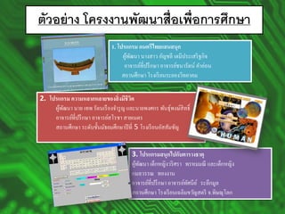 ตัวอย่างโครงงานพัฒนาสื่อเพื่อการศึกษา 
1.โปรแกรม ดนตรีไทยแสนสนุก ผู้พัฒนา นางสาว อัญชลี เตมีประเสริฐกิจ อาจารย์ที่ปรึกษา อาจารย์ชนารัตน์ คาอ่อน สถานศึกษา โรงเรียนระยองวิทยาคม 
2.โปรแกรม ความหลากหลายของสิ่งมีชีวิต ผู้พัฒนา นาย เทพ รัตนเรืองจารูญ และนายพงศกร พันธุ์พงษ์สิทธิ์ อาจารย์ที่ปรึกษา อาจารย์สโรชา สายเนตร สถานศึกษา ระดับชั้นมัธยมศึกษาปีที่5โรงเรียนอัสสัมชัญ 
3.โปรแกรมสนุกไปกับตารางธาตุ ผู้พัฒนา เด็กหญิงวริศราพรหมมณี และเด็กหญิง กมลวรรณทองงาน อาจารย์ที่ปรึกษา อาจารย์ทัศนีย์ระลึกมูล สถานศึกษา โรงเรียนเฉลิมขวัญสตรี จ.พิษณุโลก  