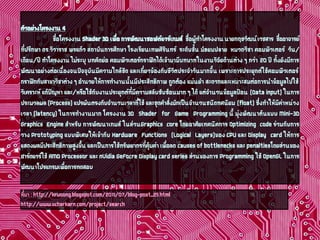 ตัวอย่างโครงงาน 4 
ชื่อโครงงาน Shader3Dเพื่อ การพัฒนาซอฟต์แวร์เกมส์ชื่อผู้ทำโครงงาน นายกฤชวัฒน์ เวชสารชื่ออาจารย์ ที่ปรึกษา ดร.วิวาราช พรแก้วสถาบันการศึกษา โรงเรียนเทพศิรินทร์ระดับชั้น มัธยมปลายหมวดวิชา คอมพิวเตอร์วัน/ เดือน/ปี ทำโครงงาน ไม่ระบุ บทคัดย่อ คอมพิวเตอร์กราฟิกได้เข้ามามีบทบาทในงานวิจัยด้านต่าง ๆ กว่า 20ปี ทั้งยังมีการ พัฒนาอย่างต่อเนื่องจนปัจจุบันมีความใกล้ชิด และเกี่ยวข้องกับชีวิตประจำวันมากขึ้น เพราะการประยุกต์ใช้คอมพิวเตอร์ กราฟิกกับสาขาวิชาต่าง ๆ อำนวยให้การทำงานนั้นมีประสิทธิภาพ ถูกต้อง แม่นยำ สะดวกและเหมาะสมต่อการนำข้อมูลไปใช้ วิเคราะห์ แก้ปัญหา และ/หรือใช้กับงานประยุกต์ที่มีความสลับซับซ้อนมาก ๆ ได้ แต่จำนวนข้อมูลป้อน (Data input)ในการ ประมวลผล (Process)แปรผันตรงกับจำนวนเวลาที่ใช้ และชุดคำสั่งมักเป็นจำนวนชนิดทศนิยม (float)ซึ่งทำให้มีค่าหน่วง เวลา (latency)ในการทำงานมาก โครงงาน 3D Shaderfor Game Programmingนี้ มุ่งพัฒนาต้นแบบ Mini-3D Graphics Engineสำหรับ การพัฒนาเกมส์ ในส่วนGraphics coreโดยอาศัยเทคนิคการ Optimizing codeร่วมกับการ วาง Prototypingแบบพิเศษให้เข้ากับ Hardware Functions (Logical Layers)ของ CPUและ Display cardให้การ แสดงผลมีประสิทธิภาพสูงขึ้น และเป็นการใช้ทรัพยากรที่คุ้มค่า เพื่อลด causes of bottlenecksและ penaltiesโดยส่วนของ ฮาร์ดแวร์ใช้ AMD Processorและ nVidiaGeFocreDisplay card seriesส่วนของการ Programmingใช้ OpenGLในการ พัฒนาโปรแกรมเพื่อการทดสอบ 
ที่มา :http://kruoong.blogspot.com/2011/07/blog-post_25.html 
http://www.vcharkarn.com/project/search  