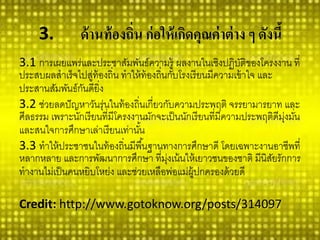 3.ด้านท้องถิ่น ก่อให้เกิดคุณค่าต่าง ๆ ดังนี้ 
3.1การเผยแพร่และประชาสัมพันธ์ความรู้ ผลงานในเชิงปฏิบัติของโครงงาน ที่ ประสบผลสาเร็จไปสู่ท้องถิ่น ทาให้ท้องถิ่นกับโรงเรียนมีความเข้าใจ และ ประสานสัมพันธ์กันดียิ่ง 
3.2ช่วยลดปัญหาวันรุ่นในท้องถิ่นเกี่ยวกับความประพฤติ จรรยามารยาท และ ศีลธรรม เพราะนักเรียนที่มีโครงงานมักจะเป็นนักเรียนที่มีความประพฤติดีมุ่งมั่น และสนใจการศึกษาเล่าเรียนเท่านั้น 
3.3ทาให้ประชาชนในท้องถิ่นมีพื้นฐานทางการศึกษาดี โดยเฉพาะงานอาชีพที่ หลากหลาย และการพัฒนาการศึกษา ที่มุ่งเน้นให้เยาวชนของชาติ มีนิสัยรักการ ทางานไม่เป็นคนหยิบโหย่ง และช่วยเหลือพ่อแม่ผู้ปกครองด้วยดี 
Credit:http://www.gotoknow.org/posts/314097  