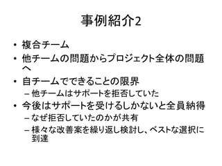 事例紹介2
• 複合チーム
• 他チームの問題からプロジェクト全体の問題
へ
• 自チームでできることの限界
– 他チームはサポートを拒否していた
• 今後はサポートを受けるしかないと全員納得
– なぜ拒否していたのかが共有
– 様々な改善案を繰り返し検討し、ベストな選択に
到達
 