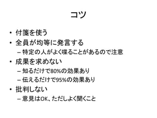 コツ
• 付箋を使う
• 全員が均等に発言する
– 特定の人がよく喋ることがあるので注意
• 成果を求めない
– 知るだけで80%の効果あり
– 伝えるだけで95%の効果あり
• 批判しない
– 意見はOK、ただしよく聞くこと
 