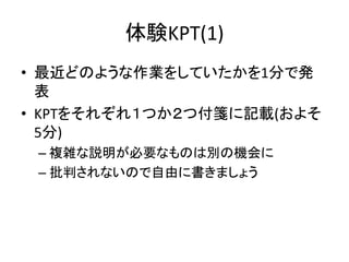 体験KPT(1)
• 最近どのような作業をしていたかを1分で発
表
• KPTをそれぞれ１つか２つ付箋に記載(およそ
5分)
– 複雑な説明が必要なものは別の機会に
– 批判されないので自由に書きましょう
 