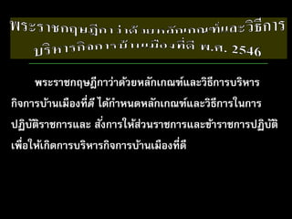 พระราชกฤษฎีกาว่าด้วยหลักเกณฑ์และวิธีการบริหาร
กิจการบ้านเมืองที่ดี ได้กําหนดหลักเกณฑ์และวิธีการในการ
ปฏิบัติราชการและ สั่งการให้ส่วนราชการและข้าราชการปฏิบัติ
เพื่อให้เกิดการบริหารกิจการบ้านเมืองที่ดี
 