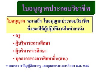 ใบอนุญาตประกอบวิชาชีพ
ใบอนุญาต หมายถึง ใบอนุญาตประกอบวิชาชีพ
ซึ่งออกให้ผู้ปฏิบัติงานในตําแหน่ง
• ครู
• ผู้บริหารสถานศึกษา
• ผู้บริหารการศึกษา
• บุคลากรทางการศึกษาอื่น(ศน.)
ตามพระราชบัญญัติสภาครู และบุคลากรทางการศึกษา พ.ศ. 2546
 