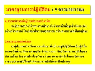 มาตรฐานการปฏิบัติตน ( 9 จรรยาบรรณ)
4. จรรยาบรรณต่อผู้ร่วมประกอบวิชาชีพ
8) ผู้ประกอบวิชาชีพทางการศึกษา พึงช่วยเหลือเกื้อกูลซึ่งกันและกัน
อย่างสร้างสรรค์ โดยยึดมั่นในระบบคุณธรรม สร้างความสามัคคีในหมู่คณะ
5.จรรยาบรรณต่อสังคม
9) ผู้ประกอบวิชาชีพทางการศึกษา พึงประพฤติปฏิบัติตนเป็นผู้นําใน
การอนุรักษ์และพัฒนาเศรษฐกิจ สังคม ศาสนา ศิลปวัฒนธรรม ภูมิปัญญา
สิ่งแวดล้อม รักษาผลประโยชน์ของ ส่วนรวม และยึดมั่นในการปกครอง
ระบอบประชาธิปไตยอันมีพระมหากษัตริย์ทรงเป็นประมุข
 