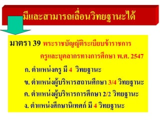 มีและสามารถเลื่อนวิทยฐานะได้
มาตรา 39 พระราชบัญญัติระเบียบข้าราชการ
ครูและบุคลากรทางการศึกษา พ.ศ. 2547
ก. ตําแหน่งครู มี 4 วิทยฐานะ
ข. ตําแหน่งผู้บริหารสถานศึกษา 3/4 วิทยฐานะ
ค. ตําแหน่งผู้บริหารการศึกษา 2/2 วิทยฐานะ
ง. ตําแหน่งศึกษานิเทศก์ มี 4 วิทยฐานะ
 