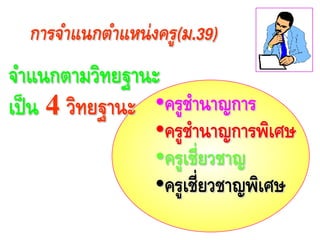 •ครูชํานาญการ
•ครูชํานาญการพิเศษ
•ครูเชี่ยวชาญ
•ครูเชี่ยวชาญพิเศษ
การจําแนกตําแหน่งครู(ม.39)
จําแนกตามวิทยฐานะ
เป็น 4 วิทยฐานะ
 