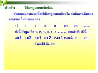 ตัวอย่าง ใช้การคูณแบบซับซ้อน
ข้อสอบอนุกรมแบบนี้จะใช้การคูณแบบมีกลไก ดังนั้นการเพิ่มของ
ตัวเลขจะ ไม่เท่ากันทุกตัว
1) 4 4 8 8 24 24 ........
ข้อนี้ ตัวคูณ คือ 1, 2, 1, 3, 1, 4 …… ตามลําดับ ดังนี้
4x1 4x2 8x1 6x2 24x1 24x4 = 96
ตัวถัดไป คือ 96
 