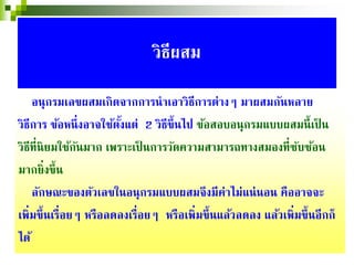 อนุกรมเลขผสมเกิดจากการนําเอาวิธีการต่างๆ มาผสมกันหลาย
วิธีการ ข้อหนึ่งอาจใช้ตั้งแต่ 2 วิธีขึ้นไป ข้อสอบอนุกรมแบบผสมนี้เป็ น
วิธีที่นิยมใช้กันมาก เพราะเป็ นการวัดความสามารถทางสมองที่ซับซ้อน
มากยิ่งขึ้น
ลักษณะของตัวเลขในอนุกรมแบบผสมจึงมีค่าไม่แน่นอน คืออาจจะ
เพิ่มขึ้นเรื่อยๆ หรือลดลงเรื่อยๆ หรือเพิ่มขึ้นแล้วลดลง แล้วเพิ่มขึ้นอีกก็
ได้
วิธีผสม
 