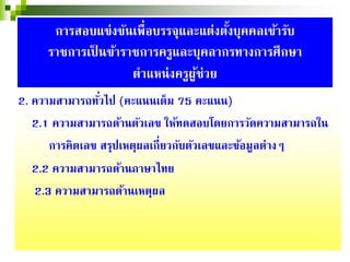2. ความสามารถทั่วไป (คะแนนเต็ม 75 คะแนน)
2.1 ความสามารถด้านตัวเลข ให้ทดสอบโดยการวัดความสามารถใน
การคิดเลข สรุปเหตุผลเกี่ยวกับตัวเลขและข้อมูลต่างๆ
2.2 ความสามารถด้านภาษาไทย
2.3 ความสามารถด้านเหตุผล
การสอบแข่งขันเพื่อบรรจุและแต่งตั้งบุคคลเข้ารับ
ราชการเป็ นข้าราชการครูและบุคลากรทางการศึกษา
ตําแหน่งครูผู้ช่วย
 