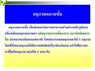 อนุกรมหลายชั้น เป็ นข้อสอบวัดความสามารถด้านตัวเลขอีกรูปแบบ
หนึ่งเหมือนอนุกรมธรรมดา แต่อนุกรมหลายชั้นจะยาก และซับซ้อนมาก
ขึ้น ลักษณะของข้อสอบแต่ละข้อ โจทย์จะกําหนดอนุกรมมาให้ 2 อนุกรม
โดยที่ทั้งสองอนุกรมไม่มีความสัมพันธ์เกี่ยวข้องกันเลย แล้วให้พิจารณา
หาที่ผิดในอนุกรม แบ่งเป็ น 2 แบบ คือ
อนุกรมหลายชั้น
 