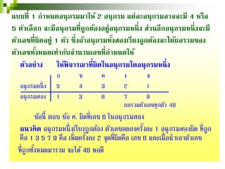 แบบที่ 1 กําหนดอนุกรมมาให้ 2 อนุกรม แต่ละอนุกรมอาจจะมี 4 หรือ
5 ตัวเลือก จะมีอนุกรมที่ถูกต้องอยู่อนุกรมหนึ่ง ส่วนอีกอนุกรมหนึ่งจะมี
ตัวเลขที่ผิดอยู่ 1 ตัว ซึ่งถ้าอนุกรมทั้งสองเรียงถูกต้องจะได้ผลรวมของ
ตัวเลขทั้งหมดเท่ากับจํานวนเลขที่กําหนดให้
ตัวอย่าง ให้พิจารณาที่ผิดในอนุกรมใดอนุกรมหนึ่ง
ก ข ค ง จ
อนุกรมหนึ่ง 5 4 3 2 1
อนุกรมสอง 1 3 6 7 9
ผลรวมตัวเลขทุกตัว 40
ข้อนี้ ตอบ ข้อ ค. ผิดที่เลข 6 ในอนุกรมสอง
แนวคิด อนุกรมหนึ่งเรียงถูกต้อง ตัวเลขลดลงครั้งละ 1 อนุกรมสองผิด ที่ถูก
คือ 1 3 5 7 9 คือ เพิ่มครั้งละ 2 จุดที่ผิดคือ เลข 6 และเมื่อนําเอาตัวเลข
ที่ถูกทั้งหมดมารวม จะได้40 พอดี
 