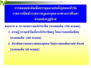 สอบภาค ข. ความเหมาะสมกับวิชาชีพ (คะแนนเต็ม 150 คะแนน)
1. ความรู้ ความเข้าใจเกี่ยวกับวิชาชีพครู โดยการสอบข้อเขียน
(คะแนนเต็ม 100 คะแนน)
2. ประเมินความเหมาะสมของบุคคล โดยการสอบสัมภาษณ์ สังเกต
(คะแนนเต็ม 50 คะแนน)
การสอบแข่งขันเพื่อบรรจุและแต่งตั้งบุคคลเข้ารับ
ราชการเป็ นข้าราชการครูและบุคลากรทางการศึกษา
ตําแหน่งครูผู้ช่วย
 
