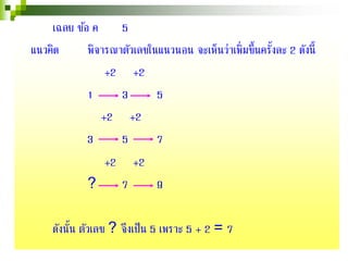 เฉลย ข้อ ค 5
แนวคิด พิจารณาตัวเลขในแนวนอน จะเห็นว่าเพิ่มขึ้นครั้งละ 2 ดังนี้
+2 +2
1 3 5
+2 +2
3 5 7
+2 +2
? 7 9
ดังนั้น ตัวเลข ? จึงเป็น 5 เพราะ 5 + 2 = 7
 
