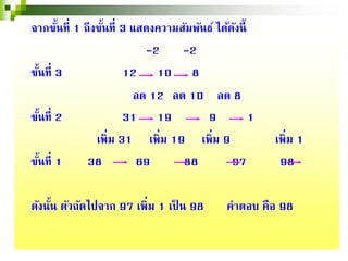 จากขั้นที่ 1 ถึงขั้นที่ 3 แสดงความสัมพันธ์ ได้ดังนี้
-2 -2
ขั้นที่ 3 12 10 8
ลด 12 ลด 10 ลด 8
ขั้นที่ 2 31 19 9 1
เพิ่ม 31 เพิ่ม 19 เพิ่ม 9 เพิ่ม 1
ขั้นที่ 1 38 69 88 97 98
ดังนั้น ตัวถัดไปจาก 97 เพิ่ม 1 เป็ น 98 คําตอบ คือ 98
 