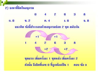 2) จงหาที่ผิดในอนุกรม
0 4 2 6 3 8
ก. 0 ข. 2 ค. 4 ง. 6 จ. 8
แนวคิด ข้อนี้ประกอบด้วยอนุกรมย่อย 2 ชุด สลับกัน
+1 +1
1 4 2 6 3 8
+2 +2
ชุดแรก เพิ่มครั้งละ 1 ชุดหลัง เพิ่มครั้งละ 2
ดังนั้น จึงผิดที่เลข 0 ที่ถูกต้องเป็ น 1 ตอบ ข้อ ก
 