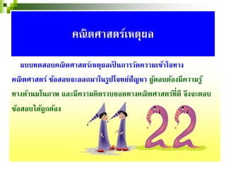 แบบทดสอบคณิตศาสตร์เหตุผลเป็ นการวัดความเข้าใจทาง
คณิตศาสตร์ ข้อสอบจะออกมาในรูปโจทย์ปัญหา ผู้ตอบต้องมีความรู้
ทางด้านมโนภาพ และมีความคิดรวบยอดทางคณิตศาสตร์ที่ดี จึงจะตอบ
ข้อสอบได้ถูกต้อง
คณิตศาสตร์เหตุผล
 
