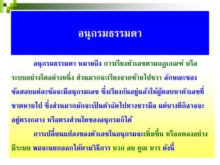 อนุกรมธรรมดา หมายถึง การเรียงตัวเลขตามกฏเกณฑ์ หรือ
ระบบอย่างใดอย่างหนึ่ง ส่วนมากจะเรียงจากซ้ายไปขวา ลักษณะของ
ข้อสอบแต่ละข้อจะมีอนุกรมเลข ซึ่งเรียงกันอยู่แล้วให้ผู้ตอบหาตัวเลขที่
ขาดหายไป ซึ่งส่วนมากมักจะเป็ นตัวถัดไปทางขวามือ แต่บางทีก็อาจจะ
อยู่ตรงกลาง หรือตรงส่วนใดของอนุกรมก็ได้
การเปลี่ยนแปลงของตัวเลขในอนุกรมจะเพิ่มขึ้น หรือลดลงอย่าง
มีระบบ พอจะแยกออกได้ตามวิธีการ บวก ลบ คูณ หาร ดังนี้
อนุกรมธรรมดา
 