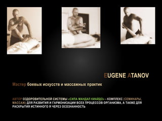 АВТОР ОЗДОРОВИТЕЛЬНОЙ СИСТЕМЫ «СИЛА МАНДАЛ КИАЙДО» - КОМПЛЕКС (СЕМИНАРЫ,
МАССАЖ) ДЛЯ РАЗВИТИЯ И ГАРМОНИЗАЦИИ ВСЕХ ПРОЦЕССОВ ОРГАНИЗМА, А ТАКЖЕ ДЛЯ
РАСКРЫТИЯ ИСТИННОГО Я ЧЕРЕЗ ОСОЗНАННОСТЬ
EUGENE ATANOV
Мастер боевых искусств и массажных практик
 