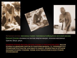 ОСНОВНОЕ ОТЛИЧИЕ МАССАЖА ЕВГЕНИЯ АТАНОВА ОТ КЛАССИЧЕСКИХ ШКОЛ: МАССАЖ
ОСНОВАН НА ДВИЖЕНИЯХ ЭНЕРГИИ ПО ТРАЕКТОРИИ МАНДАЛЫ, Т.Е. ПРОИЗВОДИТСЯ В
ТРЕХМЕРНОМ ПРОСТРАНСТВЕ. БЛАГОДАРЯ 3D ЭФФЕКТУ, ВОЗДЕЙСТВИЕ НА ОРГАНИЗМ
ОКАЗЫВАЕТСЯ БОЛЕЕ ГЛУБОКИМ, ТОНКИМ, КАЧЕСТВЕННО ИНЫМ НА ВСЕХ УРОВНЯХ
ПРОНИКНОВЕНИЯ
Авторская система массажных правок (трехмерный вибрационно-волновой массаж)
Евгения Атанова основана на синтезе энергии мандал, японских массажных
практик, багуа, цигун.
 