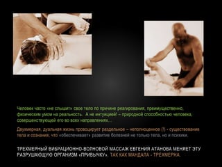 ТРЕХМЕРНЫЙ ВИБРАЦИОННО-ВОЛНОВОЙ МАССАЖ ЕВГЕНИЯ АТАНОВА МЕНЯЕТ ЭТУ
РАЗРУШАЮЩУЮ ОРГАНИЗМ «ПРИВЫЧКУ», ТАК КАК МАНДАЛА - ТРЕХМЕРНА.
Человек часто «не слышит» свое тело по причине реагирования, преимущественно,
физическим умом на реальность. А не интуицией! – природной способностью человека,
совершенствующей его во всех направлениях…
Двухмерная, дуальная жизнь провоцирует раздельное – неполноценное (!) - существование
тела и сознания, что «обеспечивает» развитие болезней не только тела, но и психики.
 