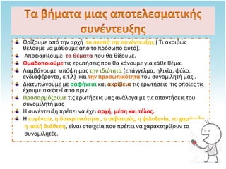 Ορίζουμε από την αρχή το σκοπό της συνέντευξης.( Τι ακριβώς
θέλουμε να μάθουμε από το πρόσωπο αυτό).
Αποφασίζουμε τα θέματα που θα θίξουμε.
Ομαδοποιούμε τις ερωτήσεις που θα κάνουμε για κάθε θέμα.
Λαμβάνουμε υπόψη μας την ιδιότητα (επάγγελμα, ηλικία, φύλο,
ενδιαφέροντα, κ.τ.λ) και την προσωπικότητα του συνομιλητή μας .
Διατυπώνουμε με σαφήνεια και ακρίβεια τις ερωτήσεις τις οποίες τις
έχουμε σκεφτεί από πριν
Προσαρμόζουμε τις ερωτήσεις μας ανάλογα με τις απαντήσεις του
συνομιλητή μας
Η συνέντευξη πρέπει να έχει αρχή, μέση και τέλος.
Η ευγένεια, η διακριτικότητα , ο σεβασμός, η φιλοξενία, το χαμόγελο,
η καλή διάθεση, είναι στοιχεία που πρέπει να χαρακτηρίζουν τους
συνομιλητές.
 