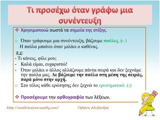  Χρησιμοποιώ σωστά τα σημεία της στίξης.
o Όταν γράφουμε μια συνέντευξη, βάζουμε παύλες. (- )
Η παύλα μπαίνει όταν μιλάει ο καθένας.
π.χ:
- Τι κάνεις, φίλε μου;
- Καλά είμαι, ευχαριστώ!
- Όταν μιλάει ο άλλος αλλάζουμε πάντα σειρά και δεν ξεχνάμε
την παύλα μας. Δε βάζουμε την παύλα στη μέση της σειράς,
παρά μόνο στην αρχή.
o Στο τέλος κάθε ερώτησης δεν ξεχνώ το ερωτηματικό. (;)
 Προσέχουμε την ορθογραφία των λέξεων.
http://mathitoxwra.weebly.com/ Γαλάνη Αλεξάνδρα
 