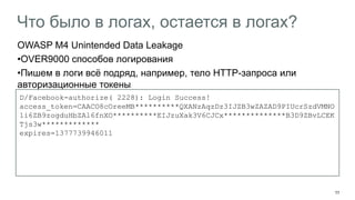 11 
Что было в логах, остается в логах? 
OWASP M4 Unintended Data Leakage 
•OVER9000 способов логирования 
•Пишем в логи всё подряд, например, тело HTTP-запроса или авторизационные токены 
D/Facebook-authorize( 2228): Login Success! 
access_token=CAACO8cOreeMB**********QXANzAqzDz3IJZB3wZAZAD9PIUcrSzdVMNO1i6ZB9zogduHbZAl6fnXO**********EIJzuXak3V6CJCx**************B3D9ZBvLCEKTjs3w************* 
expires=1377739946011  