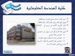 كلية الهندسة المعلوماتية 
ام 2000 م ̊ امعة دمشق افتتحت ˡ دى كلیات ˨ إ  
لعام 2003 م Դ تقع في مجمع الهمك وأؤلى دفعاتها كانت  
 
ةیبلا̎اهرداو̠ةیيملعتلانمماوسردفيHIAST 
سا ̮ تهم من فر Ե لوا شها Է و 
تحوي ثلاثة أٔقسام, كل قسم مسؤول عن اختصاص:  
كاء الصنعي ߳ اختصاص ا o 
اختصاص هندسة البرمجیات ونظم المعلومات o 
بكات الحاسوبیة ̑ اختصاص نظم التشغیل والش o 
یة ̑ ساس ҡ لعلوم أԴ وقسم رابع مختص  
 