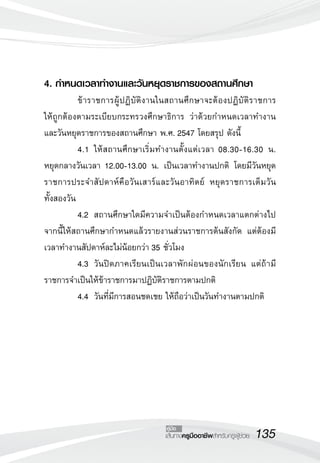 4. กำหนดเวลาทำงานและวันหยุดราชการของสถานศึกษา 
ข้าราชการผู้ปฏิบัติงานในสถานศึกษาจะต้องปฏิบัติราชการ 
ให้ถูกต้องตามระเบียบกระทรวงศึกษาธิการ ว่าด้วยกำหนดเวลาทำงาน 
และวันหยุดราชการของสถานศึกษา พ.ศ. 2547 โดยสรุป ดังนี้ 
4.1 ให้สถานศึกษาเริ่มทำงานตั้งแต่เวลา 08.30-16.30 น. 
หยุดกลางวันเวลา 12.00-13.00 น. เป็นเวลาทำงานปกติ โดยมีวันหยุด 
ราชการประจำสัปดาห์คือวันเสาร์และวันอาทิตย์ หยุดราชการเต็มวัน 
ทั้งสองวัน 
4.2 สถานศึกษาใดมีความจำเป็นต้องกำหนดเวลาแตกต่างไป 
จากนี้ให้สถานศึกษากำหนดแล้วรายงานส่วนราชการต้นสังกัด แต่ต้องมี 
เวลาทำงานสัปดาห์ละไม่น้อยกว่า 35 ชั่วโมง 
4.3 วันปิดภาคเรียนเป็นเวลาพักผ่อนของนักเรียน แต่ถ้ามี 
ราชการจำเป็นให้ข้าราชการมาปฏิบัติราชการตามปกติ 
4.4 วันที่มีการสอนชดเชย ให้ถือว่าเป็นวันทำงานตามปกติ 
คู่มือ 
เส้นทางครูมืออาชีพสำหรับครูผู้ช่วย135 
 