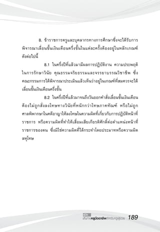 8. ข้าราชการครูและบุคลากรทางการศึกษาซึ่งจะได้รับการ 
พิจารณาเลื่อนขั้นเงินเดือนครึ่งขั้นในแต่ละครั้งต้องอยู่ในหลักเกณฑ์ 
ดังต่อไปนี้ 
8.1 ในครึ่งปีที่แล้วมามีผลการปฏิบัติงาน ความประพฤติ 
ในการรักษาวินัย คุณธรรมจริยธรรมและจรรยาบรรณวิชาชีพ ซึ่ง 
คณะกรรมการได้พิจารณาประเมินแล้วเห็นว่าอยู่ในเกณฑ์ที่สมควรจะได้ 
เลื่อนขั้นเงินเดือนครึ่งขั้น 
8.2 ในครึ่งปีที่แล้วมาจนถึงวันออกคำสั่งเลื่อนขั้นเงินเดือน 
ต้องไม่ถูกสั่งลงโทษทางวินัยที่หนักกว่าโทษภาคทัณฑ์ หรือไม่ถูก 
ศาลพิพากษาในคดีอาญาให้ลงโทษในความผิดที่เกี่ยวกับการปฏิบัติหน้าที่ 
ราชการ หรือความผิดที่ทำให้เสื่อมเสียเกียรติศักดิ์ต่อตำแหน่งหน้าที่ 
ราชการของตน ซึ่งมิใช่ความผิดที่ได้กระทำโดยประมาทหรือความผิด 
ลหุโทษ 
คู่มือ 
เส้นทางครูมืออาชีพสำหรับครูผู้ช่วย189 
 