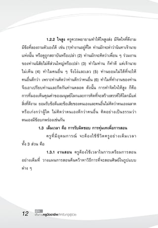 12 คู่มือ 
เส้นทางครูมืออาชีพสำหรับครูผู้ช่วย 
1.2.2 ใจสูง ครูควรพยายามทำให้ใจสูงส่ง มีจิตใจที่ดีงาม 
มีข้อที่ลองถามตัวเองได้ เช่น (1)ทำงานอยู่ที่ใด ท่านมักจะด่าว่านินทาเจ้านาย 
แห่งนั้น หรือดูถูกสถาบันหรือเปล่า (2) ท่านมักจะคิดว่าเพื่อน ๆ ร่วมงาน 
ของท่านนิสัยไม่ดีส่วนใหญ่หรือเปล่า (3) ทำไมท่าน ก็ทำดี แต่เจ้านาย 
ไม่เห็น (4) ทำไมคนอื่น ๆ จึงโง่และเลว (5) ท่านยอมไม่ได้ที่จะให้ 
คนอื่นดีกว่า เพราะท่านคิดว่าท่านดีกว่าคนอื่น (6) ทำไมที่ทำงานของท่าน 
จึงเอาเปรียบท่านและกีดกันท่านตลอด ดังนั้น การทำจิตใจให้สูง ก็คือ 
การที่มองเห็นคุณค่าของมนุษย์โลกและการคิดที่จะสร้างสรรค์ให้โลกมีแต่ 
สิ่งที่ดีงาม ยอมรับข้อดีและข้อเสียของตนเองและคนอื่นไม่คิดว่าตนเองฉลาด 
หรือเก่งกว่าผู้ใด ไม่คิดว่าตนเองดีกว่าคนอื่น คิดอย่างเป็นธรรมว่า 
ตนเองมีข้อบกพร่องเช่นกัน 
1.3 เต็มเวลา คือ การรับผิดชอบ การทุ่มเทเพื่อการสอน 
ครูที่มีอุดมการณ์ จะต้องใช้ชีวิตครูอย่างเต็มเวลา 
ทั้ง 3 ส่วน คือ 
1.3.1 งานสอน ครูต้องใช้เวลาในการเตรียมการสอน 
อย่างเต็มที่ วางแผนการสอนค้นคว้าหาวิธีการที่จะสอนศิษย์ในรูปแบบ 
ต่าง ๆ 
 