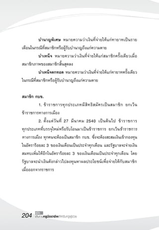 บำนาญพิเศษ หมายความว่าเงินที่จ่ายให้แก่ทายาทเป็นราย 
เดือนในกรณีที่สมาชิกหรือผู้รับบำนาญถึงแก่ความตาย 
บำเหน็จ หมายความว่าเงินที่จ่ายให้แก่สมาชิกครั้งเดียวเมื่อ 
สมาชิกภาพของสมาชิกสิ้นสุดลง 
บำเหน็จตกทอด หมายความว่าเงินที่จ่ายให้แก่ทายาทครั้งเดียว 
ในกรณีที่สมาชิกหรือผู้รับบำนาญถึงแก่ความตาย 
สมาชิก กบข. 
1. ข้าราชการทุกประเภทมีสิทธิสมัครเป็นสมาชิก ยกเว้น 
ข้าราชการทางการเมือง 
2. ตั้งแต่วันที่ 27 มีนาคม 2540 เป็นต้นไป ข้าราชการ 
ทุกประเภทที่บรรจุใหม่หรือรับโอนมาเป็นข้าราชการ ยกเว้นข้าราชการ 
ทางการเมือง ทุกคนจะต้องเป็นสมาชิก กบข. ซึ่งจะต้องสะสมเงินเข้ากองทุน 
ในอัตราร้อยละ 3 ของเงินเดือนเป็นประจำทุกเดือน และรัฐบาลจะจ่ายเงิน 
สมทบเพิ่มให้อีกในอัตราร้อยละ 3 ของเงินเดือนเป็นประจำทุกเดือน โดย 
รัฐบาลจะนำเงินดังกล่าวไปลงทุนหาผลประโยชน์เพื่อจ่ายให้กับสมาชิก 
เมื่อออกจากราชการ 
204 คู่มือ 
เส้นทางครูมืออาชีพสำหรับครูผู้ช่วย 
 