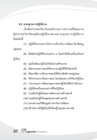 2.2 มาตรฐานการปฏิบัติงาน 
เป็นข้อกำหนดเกี่ยวกับพฤติกรรมการทำงานที่มีคุณภาพ 
ผู้ประกอบวิชาชีพครูต้องปฏิบัติงานตามมาตรฐานการปฏิบัติงาน 
ดังต่อไปนี้ 
(1) ปฏิบัติกิจกรรมทางวิชาการเกี่ยวกับการพัฒนาวิชาชีพครู 
50 คู่มือ 
เส้นทางครูมืออาชีพสำหรับครูผู้ช่วย 
อยู่เสมอ 
(2) ตัดสินใจปฏิบัติกิจกรรมต่าง ๆ โดยคำนึงถึงผลที่จะเกิดแก่ 
ผู้เรียน 
(3) มุ่งมั่นพัฒนาผู้เรียนให้เต็มตามศักยภาพ 
(4) พัฒนาแผนการสอนให้สามารถปฏิบัติได้เกิดผลจริง 
(5) พัฒนาสื่อการเรียนการสอนให้มีประสิทธิภาพอยู่เสมอ 
(6) จัดกิจกรรมการเรียนการสอน โดยเน้นผลถาวรที่เกิดแก่ผู้เรียน 
(7) รายงานผลการพัฒนาคุณภาพของผู้เรียนได้อย่างมีระบบ 
(8) ปฏิบัติตนเป็นแบบอย่างที่ดีแก่ผู้เรียน 
(9) ร่วมมือกับผู้อื่นในสถานศึกษาอย่างสร้างสรรค์ 
(10) ร่วมมือกับผู้อื่นในชุมชนอย่างสร้างสรรค์ 
(11) แสวงหาและใช้ข้อมูลข่าวสารในการพัฒนา 
(12) สร้างโอกาสให้ผู้เรียนได้เรียนรู้ในทุกสถานการณ์ 
 